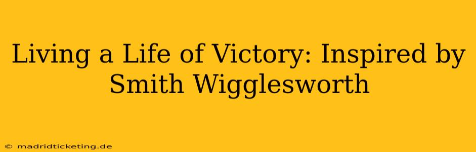 Living a Life of Victory: Inspired by Smith Wigglesworth